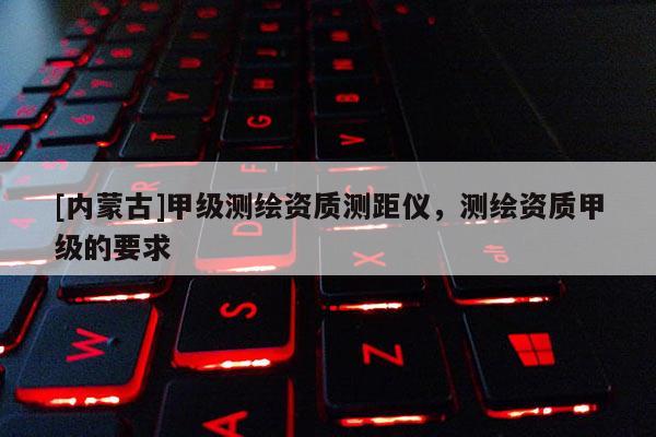 [內(nèi)蒙古]甲級(jí)測(cè)繪資質(zhì)測(cè)距儀，測(cè)繪資質(zhì)甲級(jí)的要求