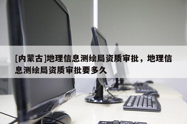 [內(nèi)蒙古]地理信息測(cè)繪局資質(zhì)審批，地理信息測(cè)繪局資質(zhì)審批要多久