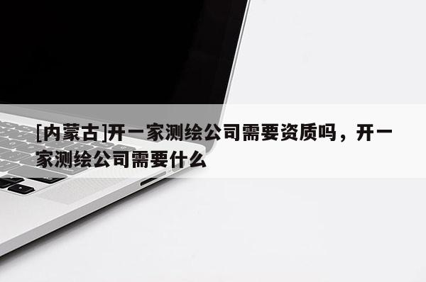 [內(nèi)蒙古]開一家測(cè)繪公司需要資質(zhì)嗎，開一家測(cè)繪公司需要什么