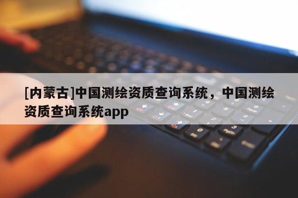 [內(nèi)蒙古]中國(guó)測(cè)繪資質(zhì)查詢系統(tǒng)，中國(guó)測(cè)繪資質(zhì)查詢系統(tǒng)app
