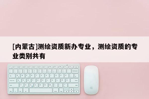 [內(nèi)蒙古]測(cè)繪資質(zhì)新辦專業(yè)，測(cè)繪資質(zhì)的專業(yè)類別共有