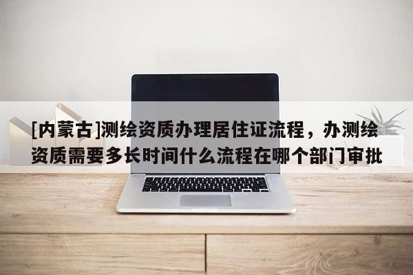[內(nèi)蒙古]測(cè)繪資質(zhì)辦理居住證流程，辦測(cè)繪資質(zhì)需要多長(zhǎng)時(shí)間什么流程在哪個(gè)部門審批