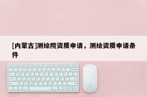 [內(nèi)蒙古]測繪院資質(zhì)申請，測繪資質(zhì)申請條件