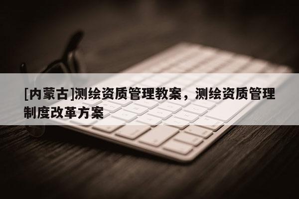 [內(nèi)蒙古]測(cè)繪資質(zhì)管理教案，測(cè)繪資質(zhì)管理制度改革方案