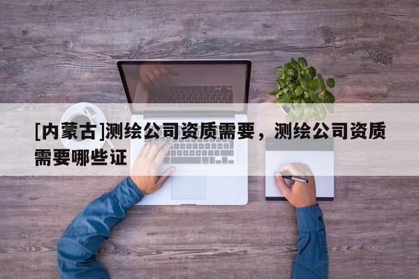 [內(nèi)蒙古]測(cè)繪公司資質(zhì)需要，測(cè)繪公司資質(zhì)需要哪些證