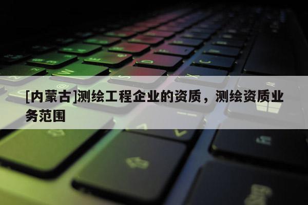 [內(nèi)蒙古]測繪工程企業(yè)的資質(zhì)，測繪資質(zhì)業(yè)務(wù)范圍