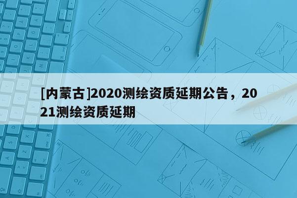 [內(nèi)蒙古]2020測繪資質(zhì)延期公告，2021測繪資質(zhì)延期