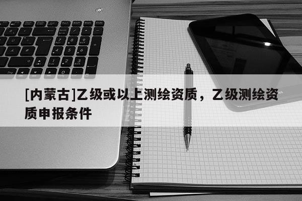 [內(nèi)蒙古]乙級(jí)或以上測(cè)繪資質(zhì)，乙級(jí)測(cè)繪資質(zhì)申報(bào)條件