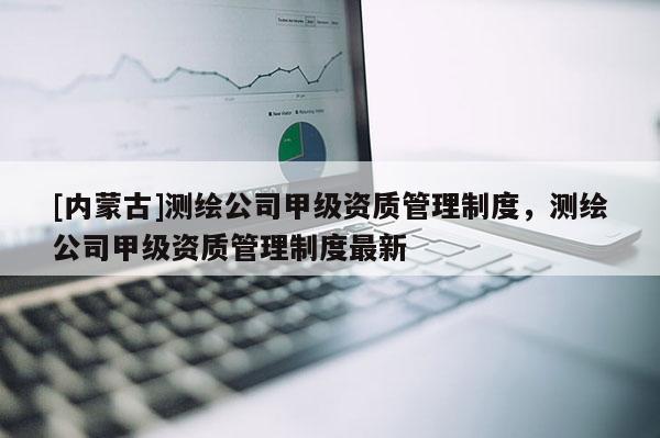 [內(nèi)蒙古]測繪公司甲級資質(zhì)管理制度，測繪公司甲級資質(zhì)管理制度最新