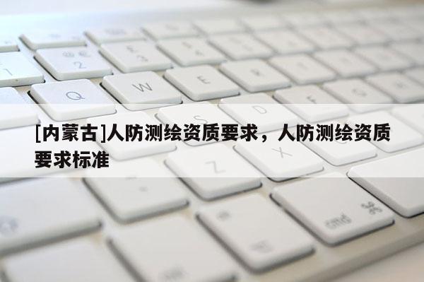 [內(nèi)蒙古]人防測(cè)繪資質(zhì)要求，人防測(cè)繪資質(zhì)要求標(biāo)準(zhǔn)