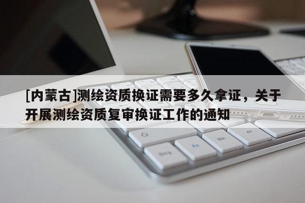 [內蒙古]測繪資質換證需要多久拿證，關于開展測繪資質復審換證工作的通知