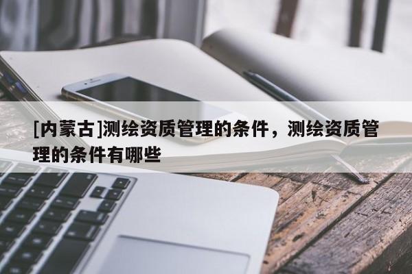 [內(nèi)蒙古]測(cè)繪資質(zhì)管理的條件，測(cè)繪資質(zhì)管理的條件有哪些