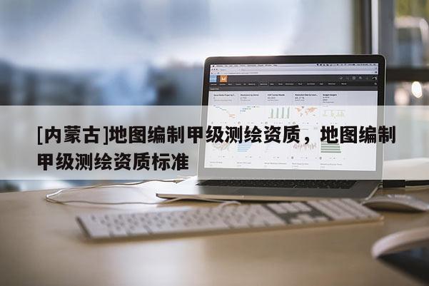 [內(nèi)蒙古]地圖編制甲級(jí)測(cè)繪資質(zhì)，地圖編制甲級(jí)測(cè)繪資質(zhì)標(biāo)準(zhǔn)