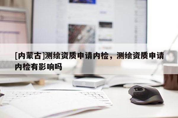 [內蒙古]測繪資質申請內檢，測繪資質申請內檢有影響嗎