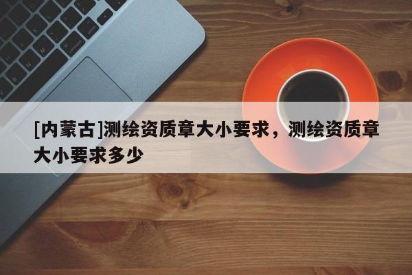 [內蒙古]測繪資質章大小要求，測繪資質章大小要求多少