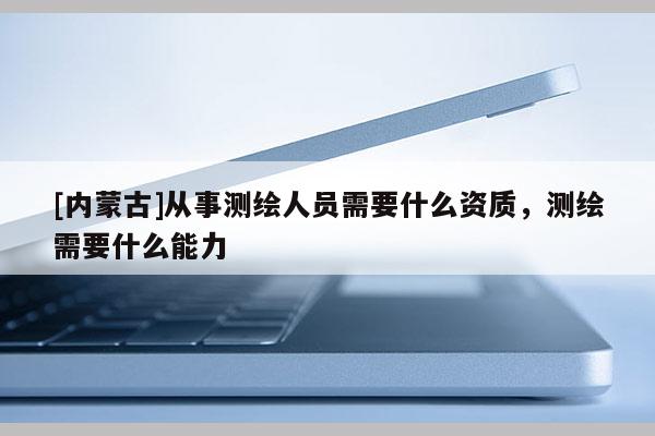 [內蒙古]從事測繪人員需要什么資質，測繪需要什么能力