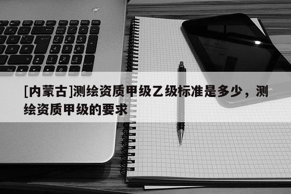 [內蒙古]測繪資質甲級乙級標準是多少，測繪資質甲級的要求