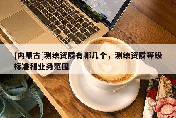 [內(nèi)蒙古]測繪資質(zhì)有哪幾個(gè)，測繪資質(zhì)等級標(biāo)準(zhǔn)和業(yè)務(wù)范圍