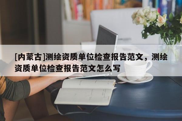 [內(nèi)蒙古]測繪資質(zhì)單位檢查報(bào)告范文，測繪資質(zhì)單位檢查報(bào)告范文怎么寫