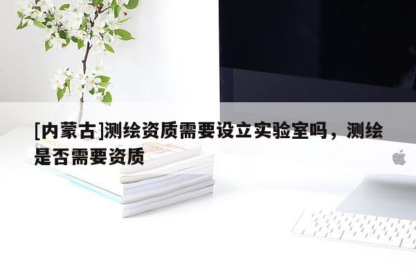[內(nèi)蒙古]測繪資質(zhì)需要設(shè)立實(shí)驗(yàn)室嗎，測繪是否需要資質(zhì)