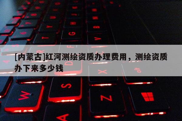 [內(nèi)蒙古]紅河測繪資質(zhì)辦理費用，測繪資質(zhì)辦下來多少錢
