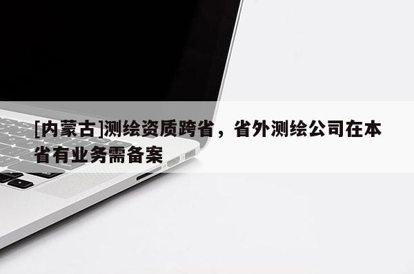 [內(nèi)蒙古]測繪資質(zhì)跨省，省外測繪公司在本省有業(yè)務(wù)需備案