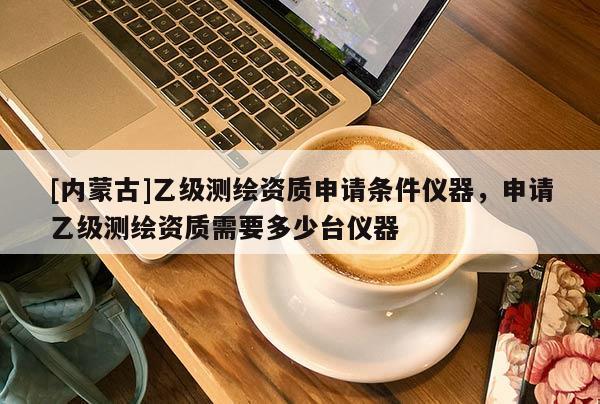 [內(nèi)蒙古]乙級測繪資質(zhì)申請條件儀器，申請乙級測繪資質(zhì)需要多少臺儀器