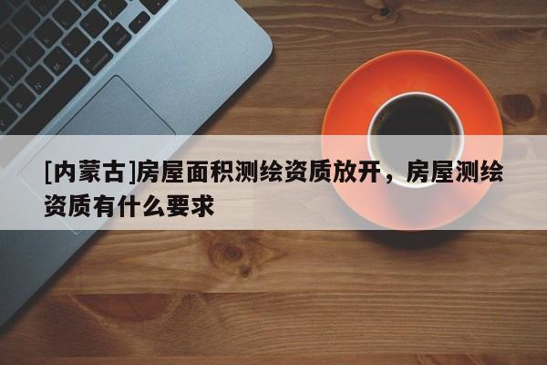 [內(nèi)蒙古]房屋面積測繪資質(zhì)放開，房屋測繪資質(zhì)有什么要求