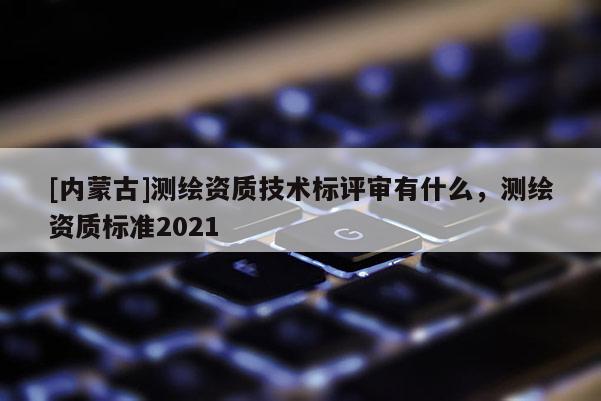[內(nèi)蒙古]測繪資質(zhì)技術(shù)標(biāo)評審有什么，測繪資質(zhì)標(biāo)準(zhǔn)2021