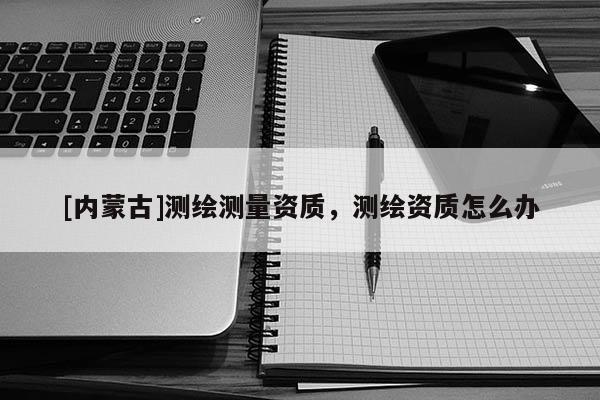 [內(nèi)蒙古]測繪測量資質(zhì)，測繪資質(zhì)怎么辦