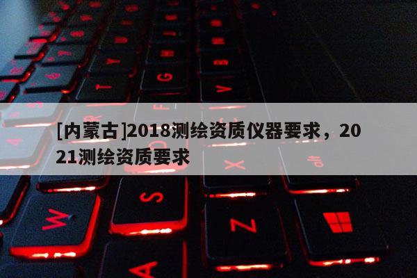 [內蒙古]2018測繪資質儀器要求，2021測繪資質要求