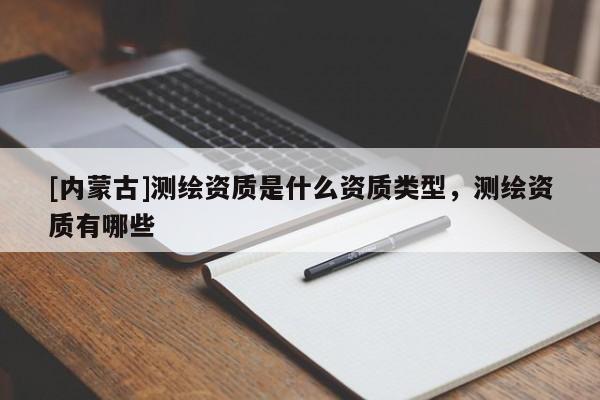 [內蒙古]測繪資質是什么資質類型，測繪資質有哪些