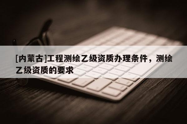 [內蒙古]工程測繪乙級資質辦理條件，測繪乙級資質的要求