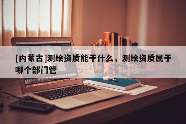 [內蒙古]測繪資質能干什么，測繪資質屬于哪個部門管