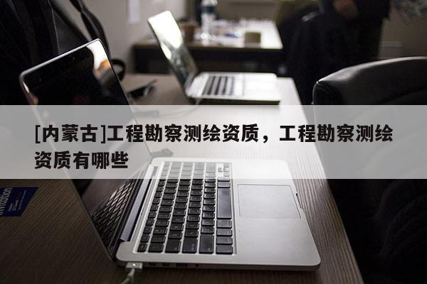 [內蒙古]工程勘察測繪資質，工程勘察測繪資質有哪些