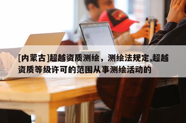 [內(nèi)蒙古]超越資質(zhì)測(cè)繪，測(cè)繪法規(guī)定,超越資質(zhì)等級(jí)許可的范圍從事測(cè)繪活動(dòng)的