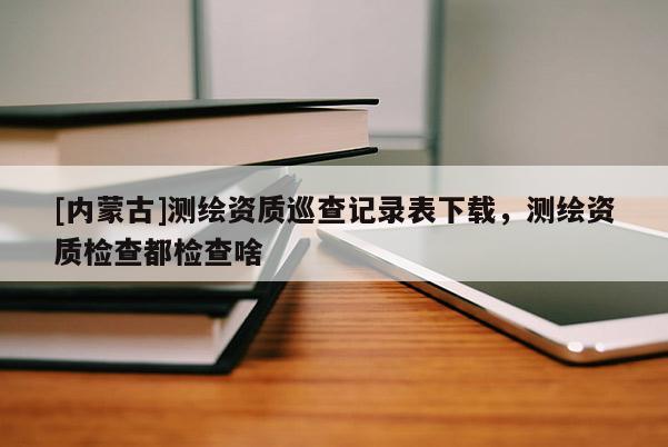[內(nèi)蒙古]測繪資質(zhì)巡查記錄表下載，測繪資質(zhì)檢查都檢查啥