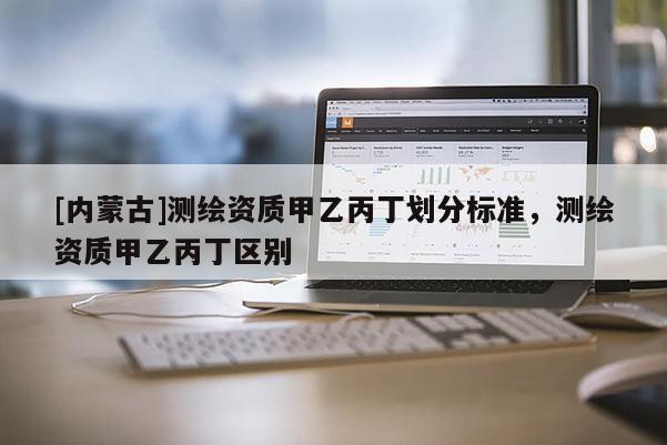 [內(nèi)蒙古]測繪資質(zhì)甲乙丙丁劃分標(biāo)準(zhǔn)，測繪資質(zhì)甲乙丙丁區(qū)別