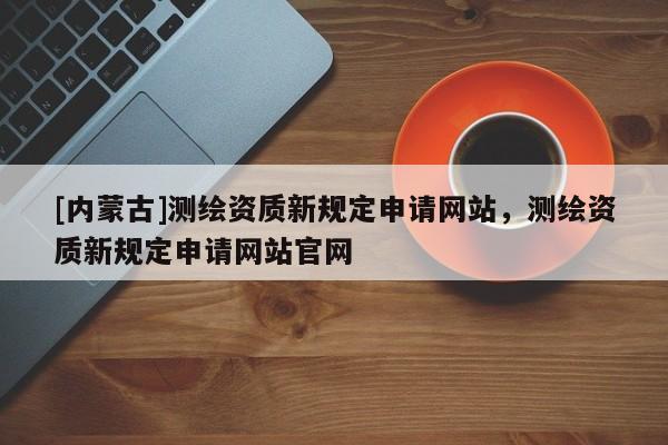 [內(nèi)蒙古]測繪資質(zhì)新規(guī)定申請網(wǎng)站，測繪資質(zhì)新規(guī)定申請網(wǎng)站官網(wǎng)