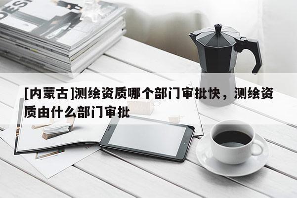 [內(nèi)蒙古]測繪資質(zhì)哪個部門審批快，測繪資質(zhì)由什么部門審批