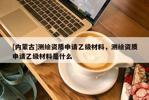 [內(nèi)蒙古]測繪資質(zhì)申請(qǐng)乙級(jí)材料，測繪資質(zhì)申請(qǐng)乙級(jí)材料是什么