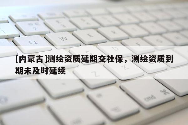 [內(nèi)蒙古]測(cè)繪資質(zhì)延期交社保，測(cè)繪資質(zhì)到期未及時(shí)延續(xù)