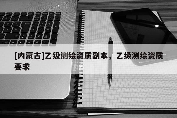 [內(nèi)蒙古]乙級測繪資質(zhì)副本，乙級測繪資質(zhì)要求