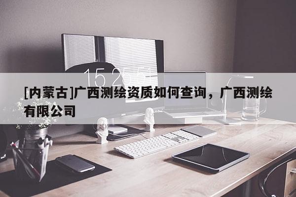 [內(nèi)蒙古]廣西測(cè)繪資質(zhì)如何查詢，廣西測(cè)繪有限公司