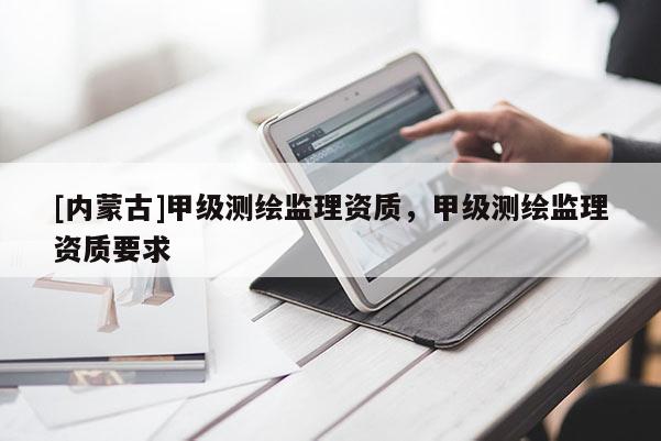 [內(nèi)蒙古]甲級測繪監(jiān)理資質(zhì)，甲級測繪監(jiān)理資質(zhì)要求