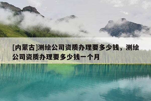 [內蒙古]測繪公司資質辦理要多少錢，測繪公司資質辦理要多少錢一個月