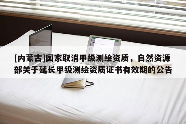 [內(nèi)蒙古]國家取消甲級(jí)測繪資質(zhì)，自然資源部關(guān)于延長甲級(jí)測繪資質(zhì)證書有效期的公告