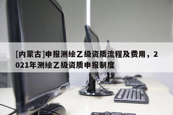 [內(nèi)蒙古]申報(bào)測(cè)繪乙級(jí)資質(zhì)流程及費(fèi)用，2021年測(cè)繪乙級(jí)資質(zhì)申報(bào)制度