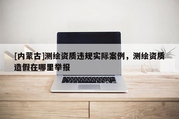 [內(nèi)蒙古]測繪資質(zhì)違規(guī)實(shí)際案例，測繪資質(zhì)造假在哪里舉報(bào)