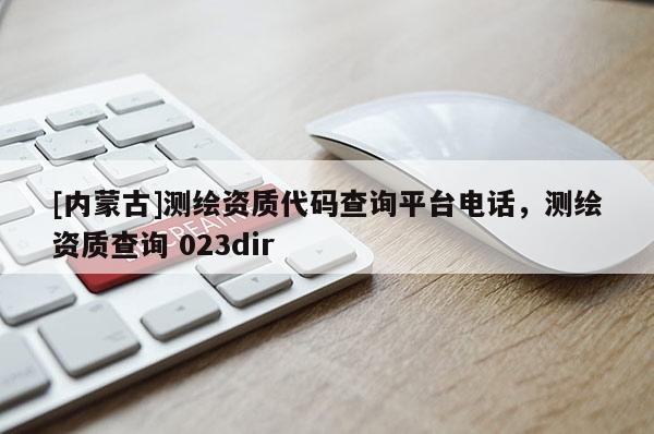 [內(nèi)蒙古]測繪資質(zhì)代碼查詢平臺電話，測繪資質(zhì)查詢 023dir